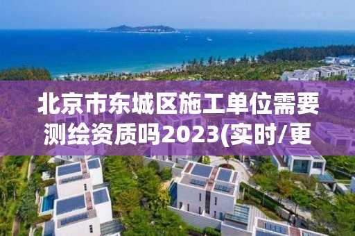 北京市东城区施工单位需要测绘资质吗2023(实时/更新中)