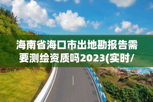 海南省海口市出地勘报告需要测绘资质吗2023(实时/更新中)