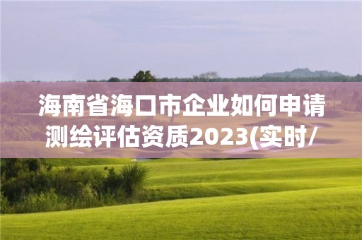 海南省海口市企业如何申请测绘评估资质2023(实时/更新中)