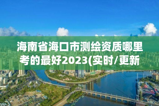 海南省海口市测绘资质哪里考的最好2023(实时/更新中)