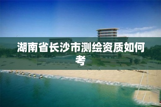 湖南省长沙市测绘资质如何考