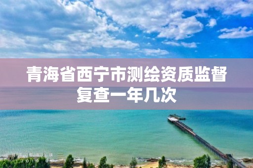 青海省西宁市测绘资质监督复查一年几次