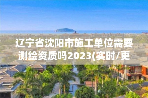 辽宁省沈阳市施工单位需要测绘资质吗2023(实时/更新中)