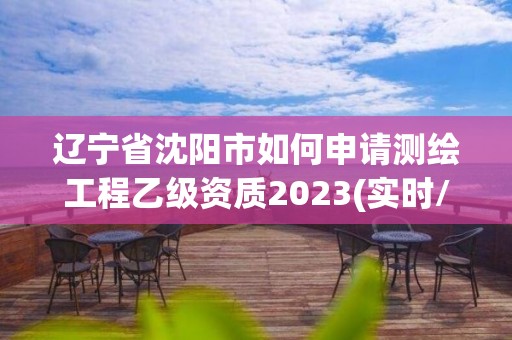 辽宁省沈阳市如何申请测绘工程乙级资质2023(实时/更新中)