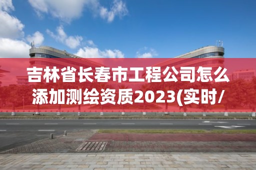 吉林省长春市工程公司怎么添加测绘资质2023(实时/更新中)