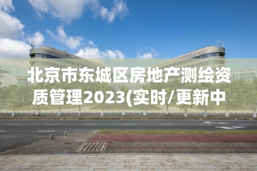 北京市东城区房地产测绘资质管理2023(实时/更新中)