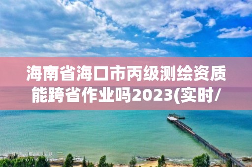 海南省海口市丙级测绘资质能跨省作业吗2023(实时/更新中)