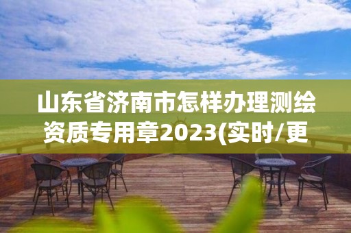 山东省济南市怎样办理测绘资质专用章2023(实时/更新中)