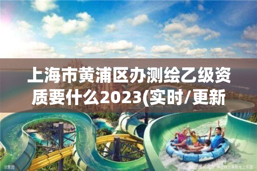 上海市黄浦区办测绘乙级资质要什么2023(实时/更新中)