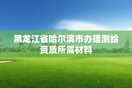 黑龙江省哈尔滨市办理测绘资质所需材料