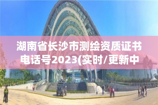 湖南省长沙市测绘资质证书电话号2023(实时/更新中)