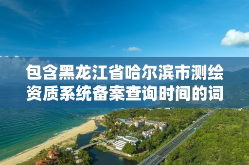 包含黑龙江省哈尔滨市测绘资质系统备案查询时间的词条