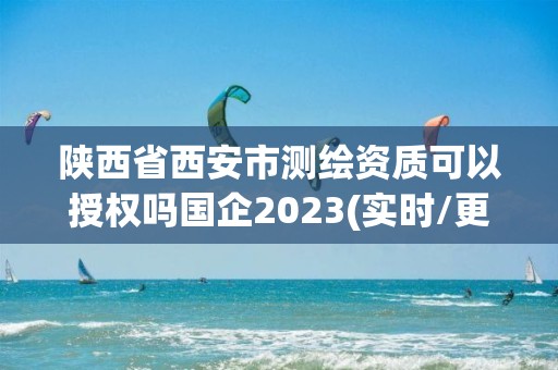 陕西省西安市测绘资质可以授权吗国企2023(实时/更新中)