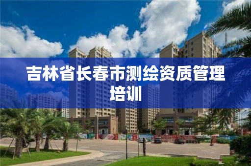 吉林省长春市测绘资质管理培训