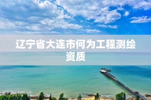 辽宁省大连市何为工程测绘资质