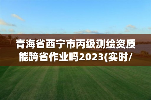 青海省西宁市丙级测绘资质能跨省作业吗2023(实时/更新中)