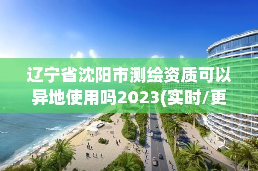 辽宁省沈阳市测绘资质可以异地使用吗2023(实时/更新中)