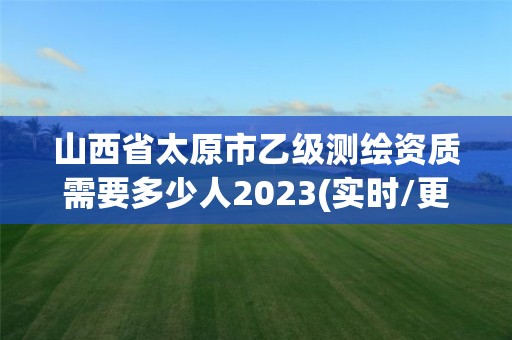 山西省太原市乙级测绘资质需要多少人2023(实时/更新中)