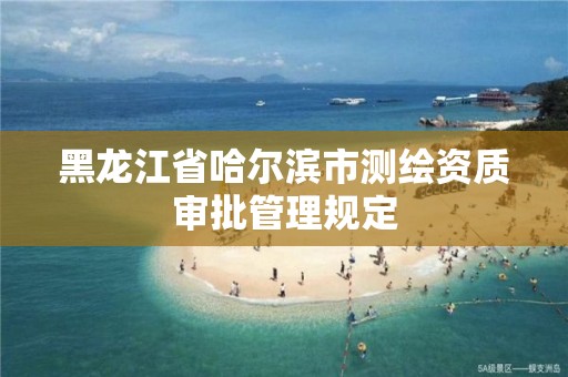 黑龙江省哈尔滨市测绘资质审批管理规定