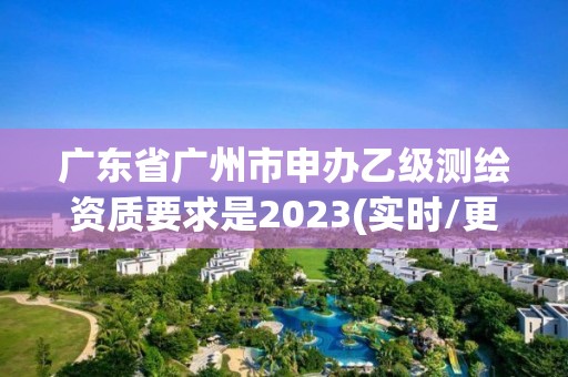 广东省广州市申办乙级测绘资质要求是2023(实时/更新中)