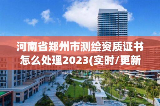 河南省郑州市测绘资质证书怎么处理2023(实时/更新中)