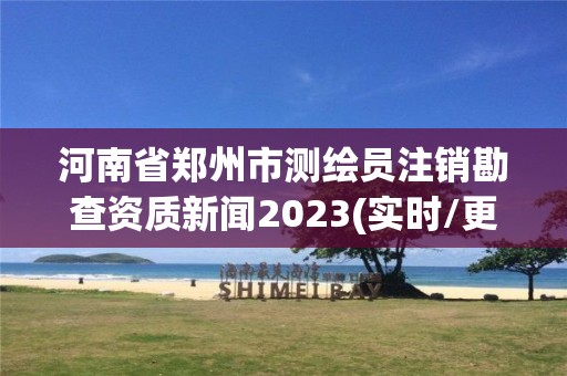 河南省郑州市测绘员注销勘查资质新闻2023(实时/更新中)