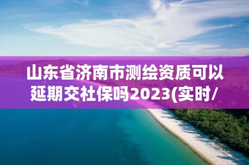 山东省济南市测绘资质可以延期交社保吗2023(实时/更新中)