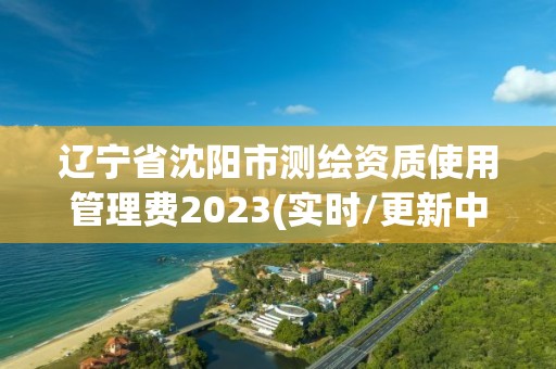 辽宁省沈阳市测绘资质使用管理费2023(实时/更新中)