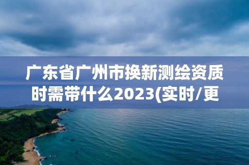 广东省广州市换新测绘资质时需带什么2023(实时/更新中)