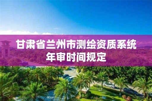 甘肃省兰州市测绘资质系统年审时间规定