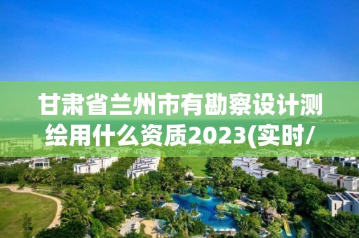 甘肃省兰州市有勘察设计测绘用什么资质2023(实时/更新中)