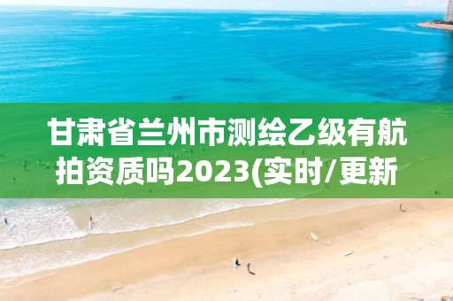 甘肃省兰州市测绘乙级有航拍资质吗2023(实时/更新中)