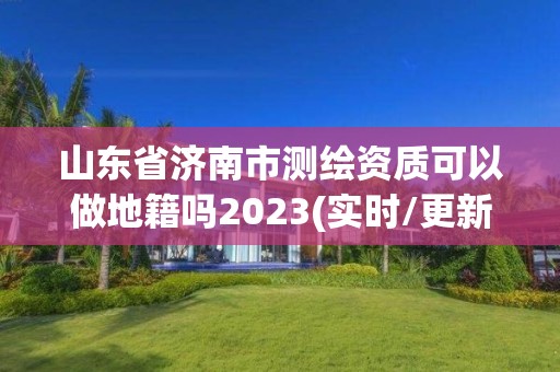 山东省济南市测绘资质可以做地籍吗2023(实时/更新中)