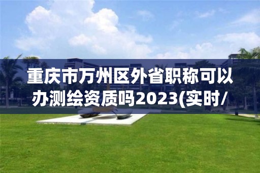 重庆市万州区外省职称可以办测绘资质吗2023(实时/更新中)