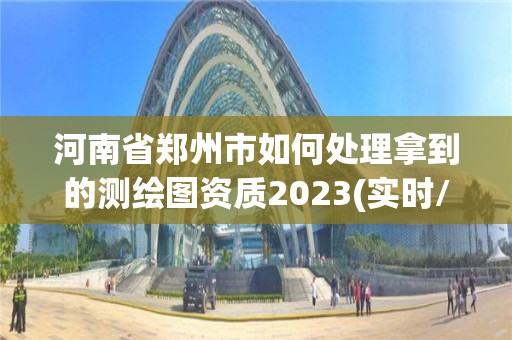 河南省郑州市如何处理拿到的测绘图资质2023(实时/更新中)