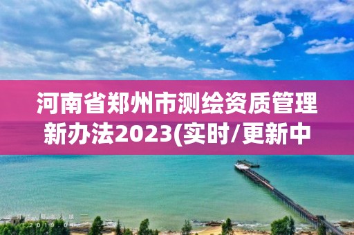 河南省郑州市测绘资质管理新办法2023(实时/更新中)