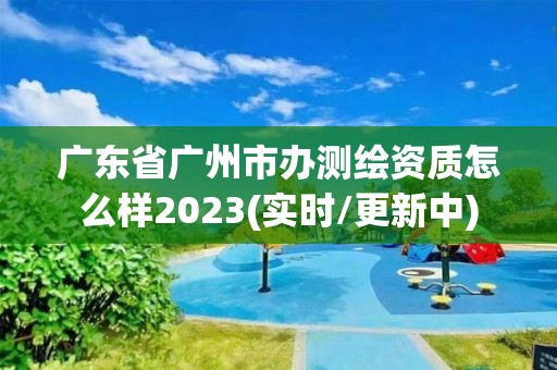 广东省广州市办测绘资质怎么样2023(实时/更新中)