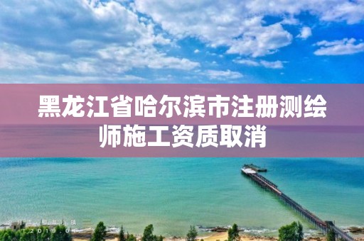 黑龙江省哈尔滨市注册测绘师施工资质取消