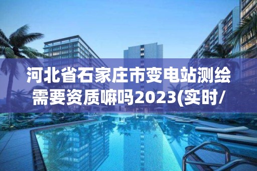 河北省石家庄市变电站测绘需要资质嘛吗2023(实时/更新中)