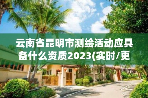 云南省昆明市测绘活动应具备什么资质2023(实时/更新中)