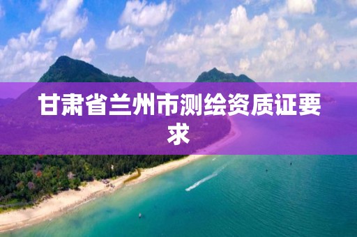 甘肃省兰州市测绘资质证要求