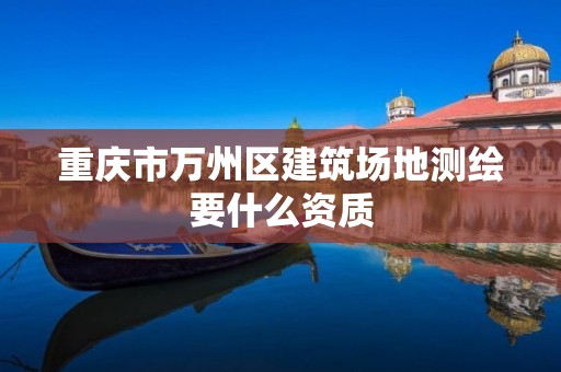 重庆市万州区建筑场地测绘要什么资质