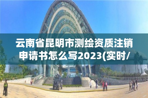 云南省昆明市测绘资质注销申请书怎么写2023(实时/更新中)