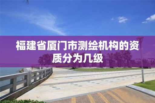 福建省厦门市测绘机构的资质分为几级