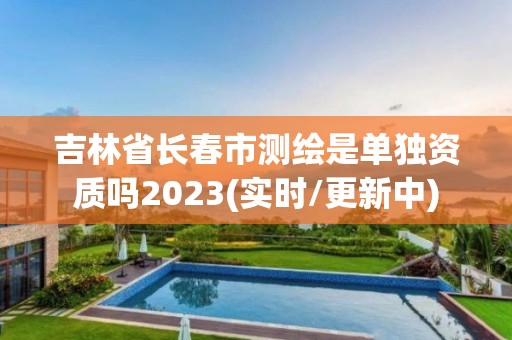 吉林省长春市测绘是单独资质吗2023(实时/更新中)