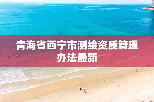 青海省西宁市测绘资质管理办法最新