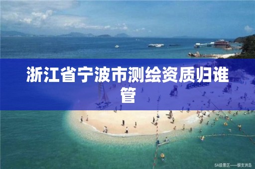 浙江省宁波市测绘资质归谁管