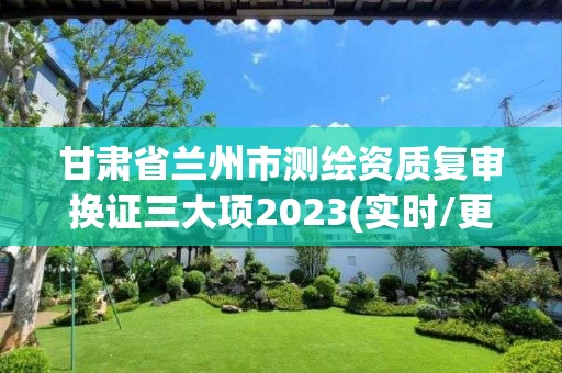 甘肃省兰州市测绘资质复审换证三大项2023(实时/更新中)