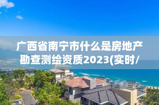 广西省南宁市什么是房地产勘查测绘资质2023(实时/更新中)