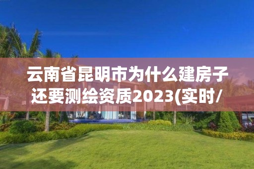 云南省昆明市为什么建房子还要测绘资质2023(实时/更新中)